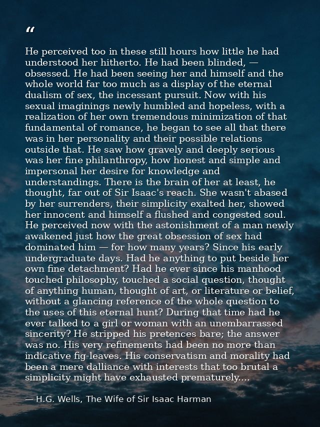 He perceived too in these still hours how little he had understood her hitherto. He had been blinded, — obsessed. He had — H.G. Wells, The Wife of Sir Isaac Harman