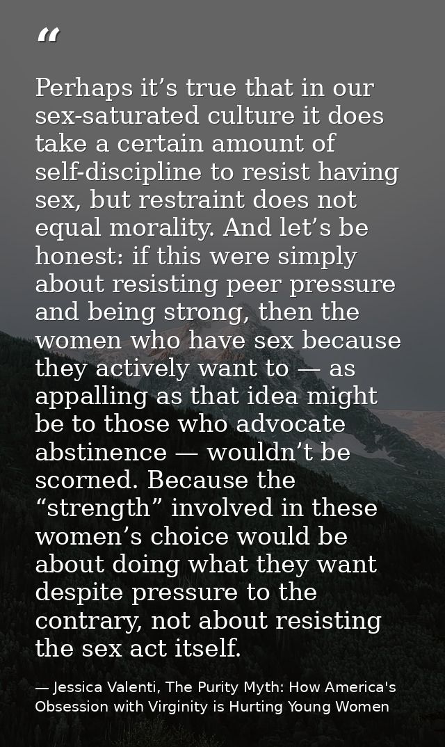 Perhaps it’s true that in our sex-saturated culture it does take a certain amount of self-discipline to resist having se — Jessica Valenti, The Purity Myth: How America's Obsession with Virginity is Hurting Young Women