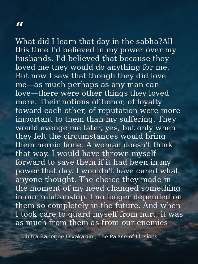 What did I learn that day in the sabha?All this time I'd believed in my power over my husbands. I'd believed that becaus — Chitra Banerjee Divakaruni, The Palace of Illusions