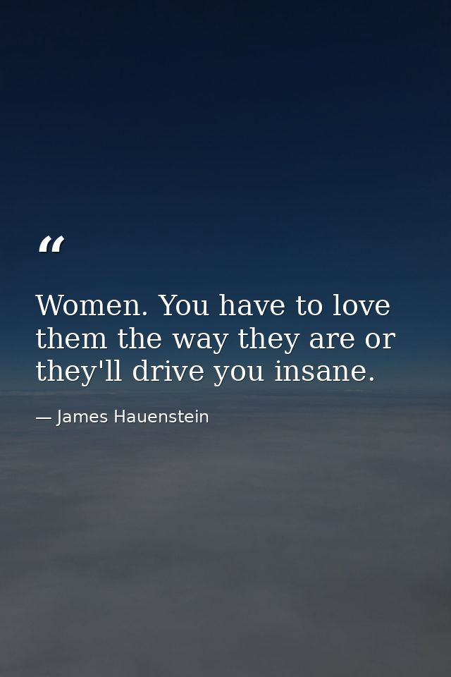 Women. You have to love them the way they are or they'll drive you insane. — James Hauenstein