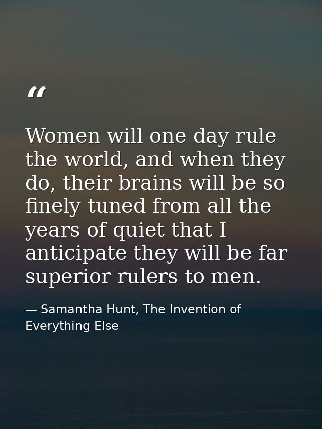 Women will one day rule the world, and when they do, their brains will be so finely tuned from all the years of quiet th — Samantha Hunt, The Invention of Everything Else