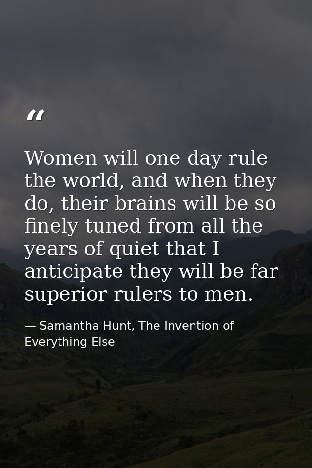 Women will one day rule the world, and when they do, their brains will be so finely tuned from all the years of quiet th — Samantha Hunt, The Invention of Everything Else
