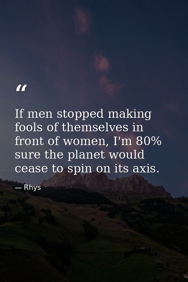 If men stopped making fools of themselves in front of women, I'm 80% sure the planet would cease to spin on its axis. — Rhys