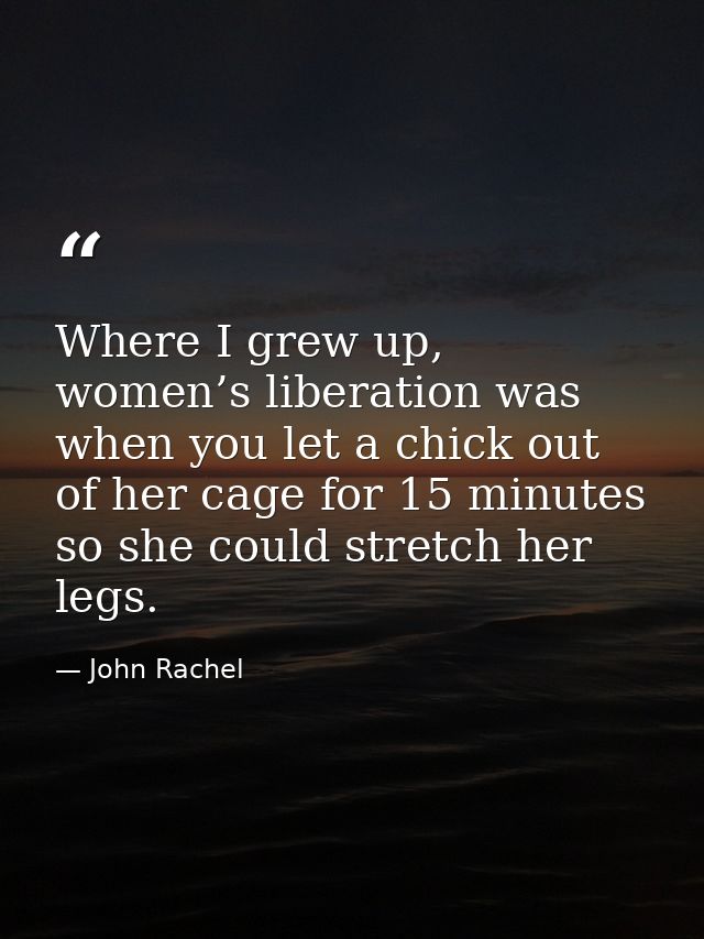 Where I grew up, women’s liberation was when you let a chick out of her cage for 15 minutes so she could stretch her leg — John Rachel