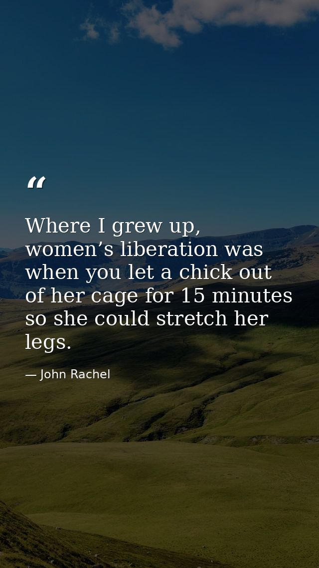 Where I grew up, women’s liberation was when you let a chick out of her cage for 15 minutes so she could stretch her leg — John Rachel