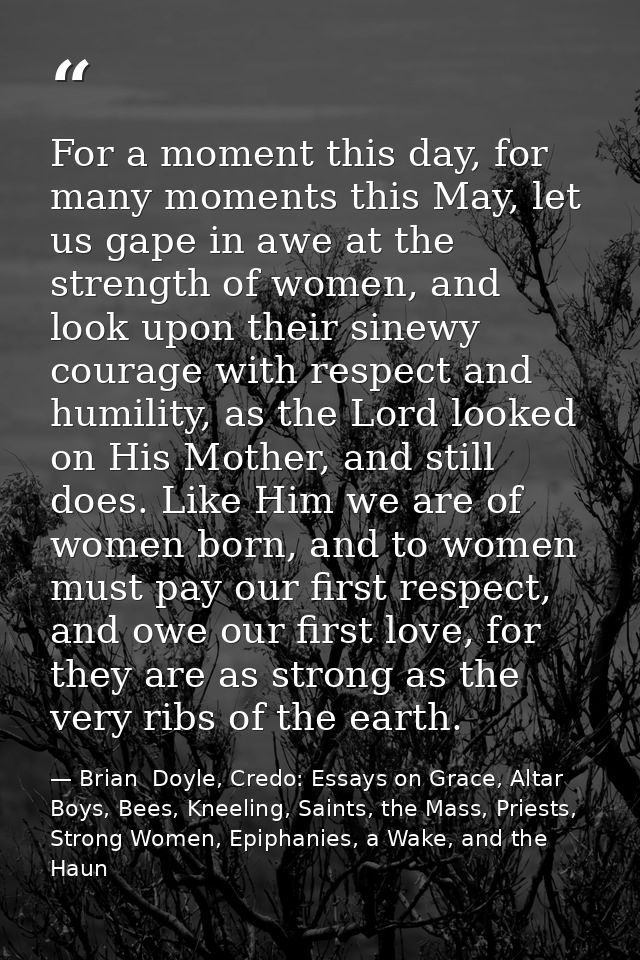 For a moment this day, for many moments this May, let us gape in awe at the strength of women, and look upon their sinew — Brian  Doyle, Credo: Essays on Grace, Altar Boys, Bees, Kneeling, Saints, the Mass, Priests, Strong Women, Epiphanies, a Wake, and the Haun