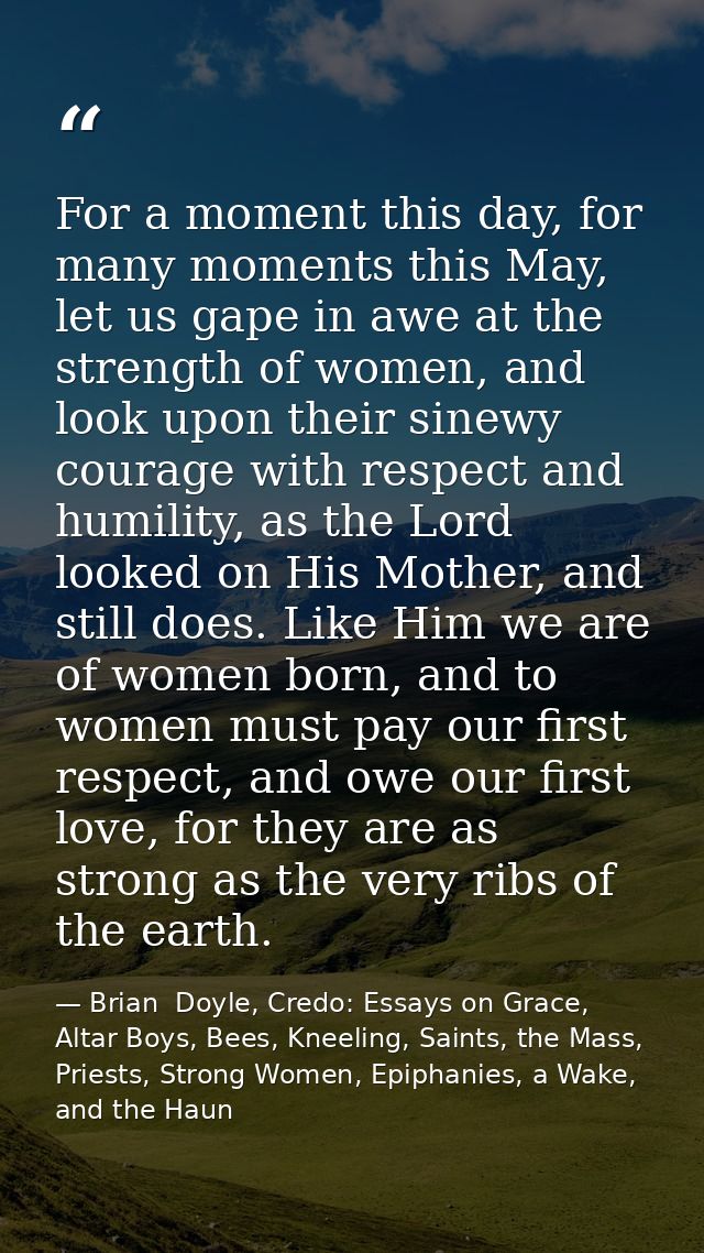 For a moment this day, for many moments this May, let us gape in awe at the strength of women, and look upon their sinew — Brian  Doyle, Credo: Essays on Grace, Altar Boys, Bees, Kneeling, Saints, the Mass, Priests, Strong Women, Epiphanies, a Wake, and the Haun