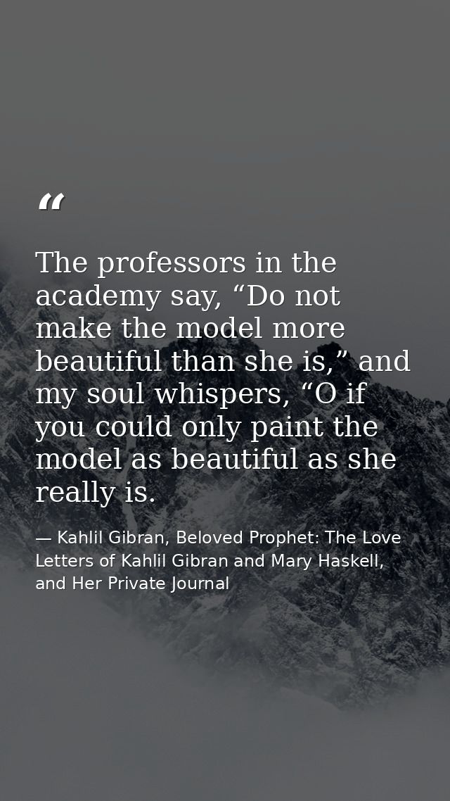 The professors in the academy say, “Do not make the model more beautiful than she is,” and my soul whispers, “O if you c — Kahlil Gibran, Beloved Prophet: The Love Letters of Kahlil Gibran and Mary Haskell, and Her Private Journal