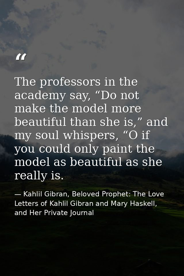 The professors in the academy say, “Do not make the model more beautiful than she is,” and my soul whispers, “O if you c — Kahlil Gibran, Beloved Prophet: The Love Letters of Kahlil Gibran and Mary Haskell, and Her Private Journal