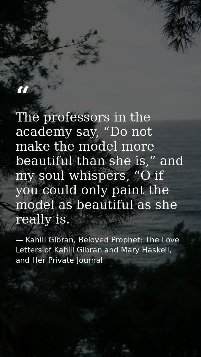The professors in the academy say, “Do not make the model more beautiful than she is,” and my soul whispers, “O if you c — Kahlil Gibran, Beloved Prophet: The Love Letters of Kahlil Gibran and Mary Haskell, and Her Private Journal