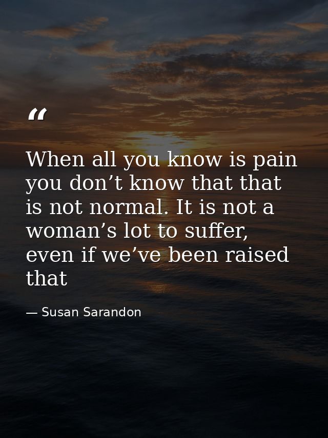 When all you know is pain you don’t know that that is not normal. It is not a woman’s lot to suffer, even if we’ve been  — Susan Sarandon