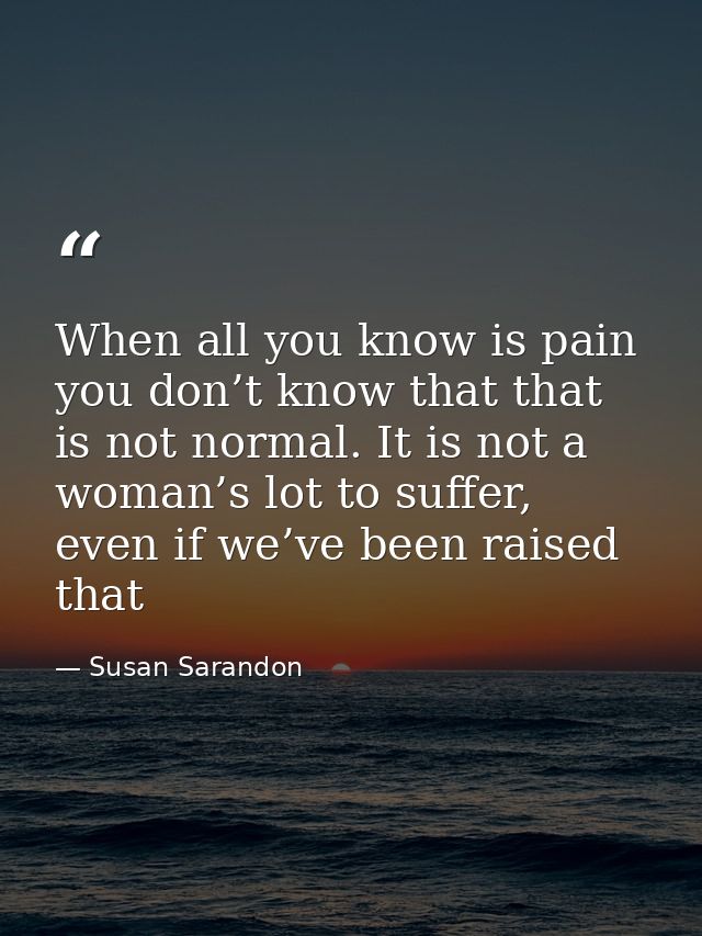 When all you know is pain you don’t know that that is not normal. It is not a woman’s lot to suffer, even if we’ve been  — Susan Sarandon