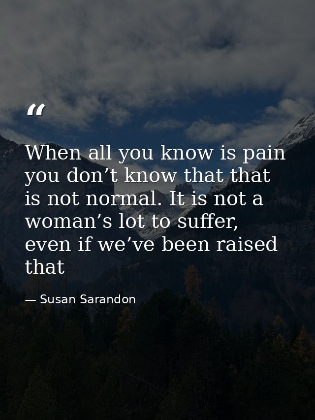 When all you know is pain you don’t know that that is not normal. It is not a woman’s lot to suffer, even if we’ve been  — Susan Sarandon