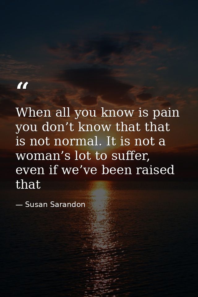 When all you know is pain you don’t know that that is not normal. It is not a woman’s lot to suffer, even if we’ve been  — Susan Sarandon