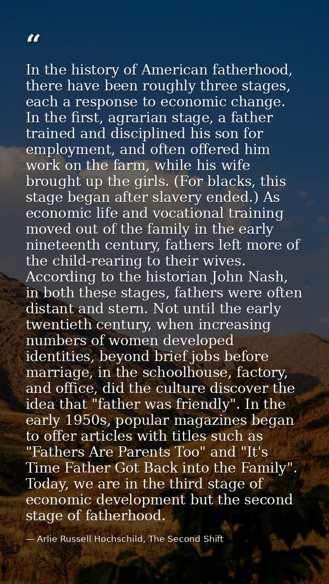 In the history of American fatherhood, there have been roughly three stages, each a response to economic change. In the  — Arlie Russell Hochschild, The Second Shift