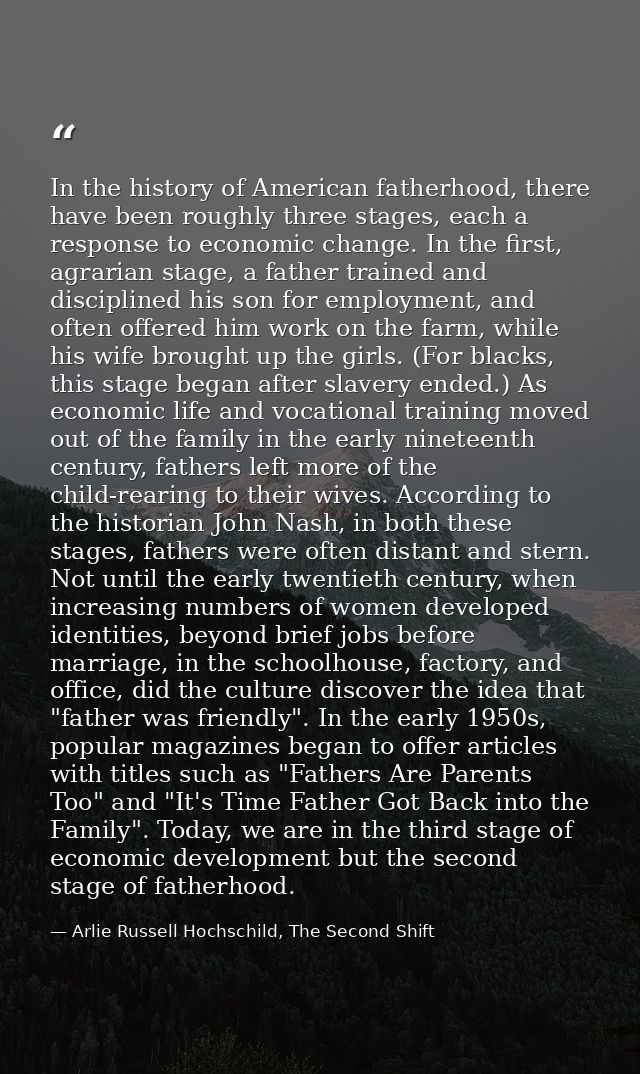 In the history of American fatherhood, there have been roughly three stages, each a response to economic change. In the  — Arlie Russell Hochschild, The Second Shift