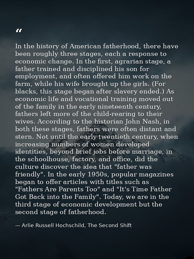 In the history of American fatherhood, there have been roughly three stages, each a response to economic change. In the  — Arlie Russell Hochschild, The Second Shift