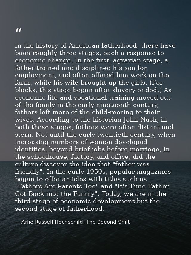 In the history of American fatherhood, there have been roughly three stages, each a response to economic change. In the  — Arlie Russell Hochschild, The Second Shift