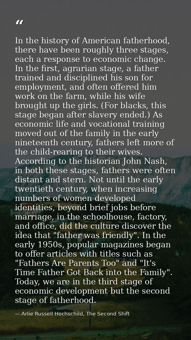 In the history of American fatherhood, there have been roughly three stages, each a response to economic change. In the  — Arlie Russell Hochschild, The Second Shift