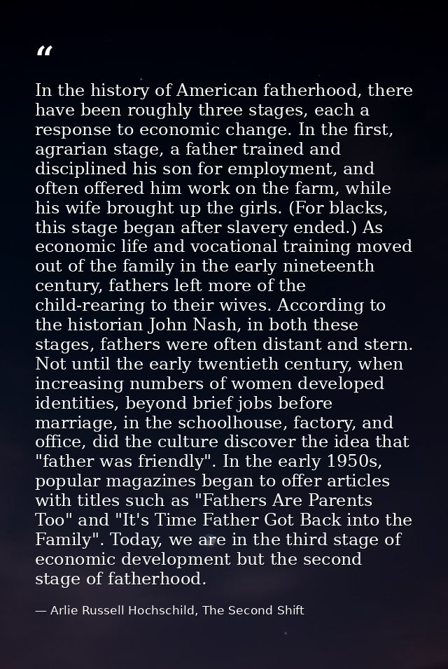 In the history of American fatherhood, there have been roughly three stages, each a response to economic change. In the  — Arlie Russell Hochschild, The Second Shift