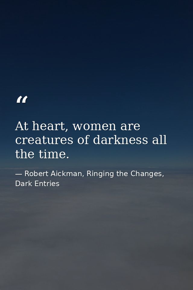 At heart, women are creatures of darkness all the time. — Robert Aickman, Ringing the Changes, Dark Entries