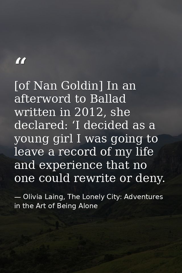 [of Nan Goldin] In an afterword to Ballad written in 2012, she declared: ‘I decided as a young girl I was going to leave — Olivia Laing, The Lonely City: Adventures in the Art of Being Alone