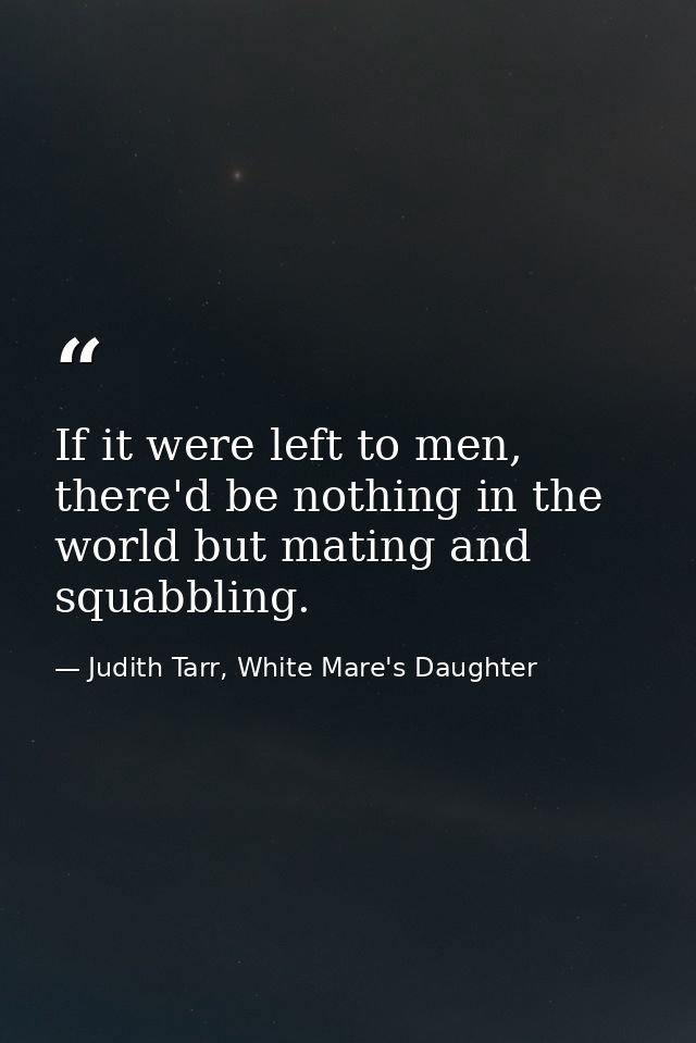 If it were left to men, there'd be nothing in the world but mating and squabbling. — Judith Tarr, White Mare's Daughter