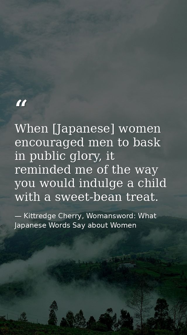 When [Japanese] women encouraged men to bask in public glory, it reminded me of the way you would indulge a child with a — Kittredge Cherry, Womansword: What Japanese Words Say about Women