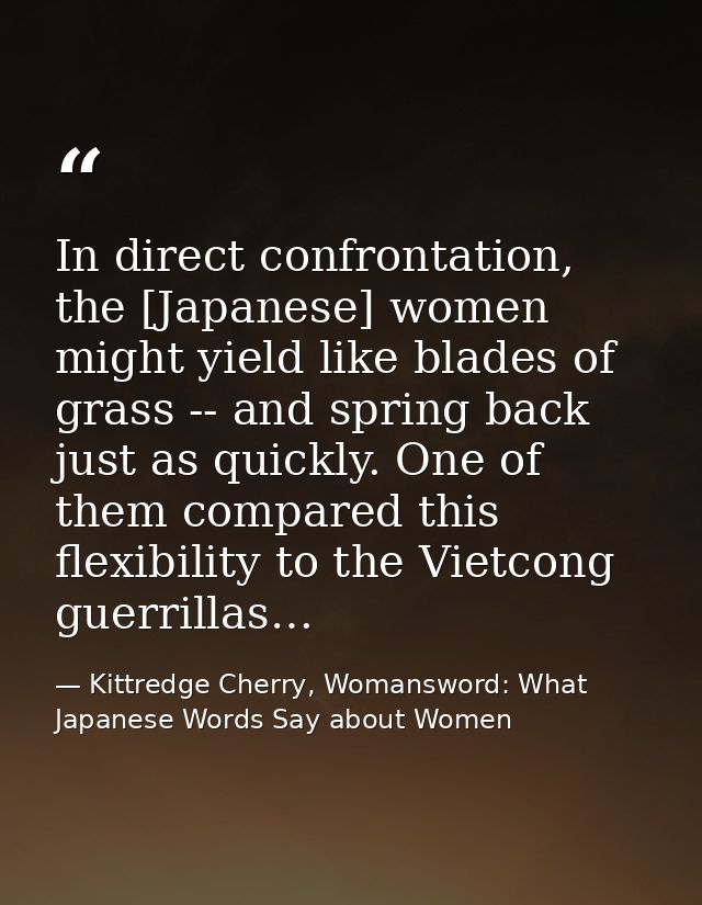 In direct confrontation, the [Japanese] women might yield like blades of grass -- and spring back just as quickly. One o — Kittredge Cherry, Womansword: What Japanese Words Say about Women