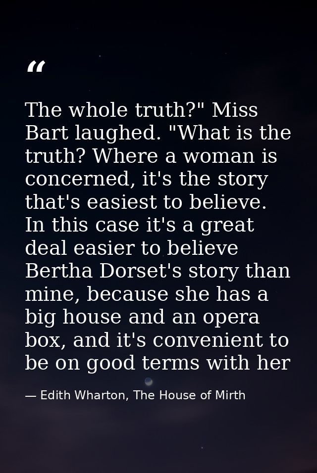 The whole truth?" Miss Bart laughed. "What is the truth? Where a woman is concerned, it's the story that's easiest to be — Edith Wharton, The House of Mirth