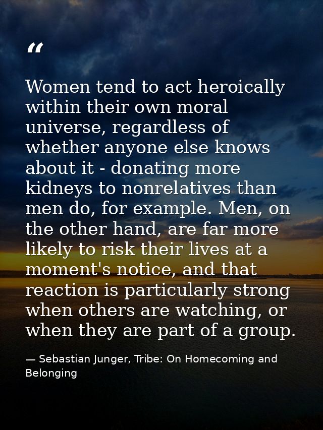 Women tend to act heroically within their own moral universe, regardless of whether anyone else knows about it - donatin — Sebastian Junger, Tribe: On Homecoming and Belonging