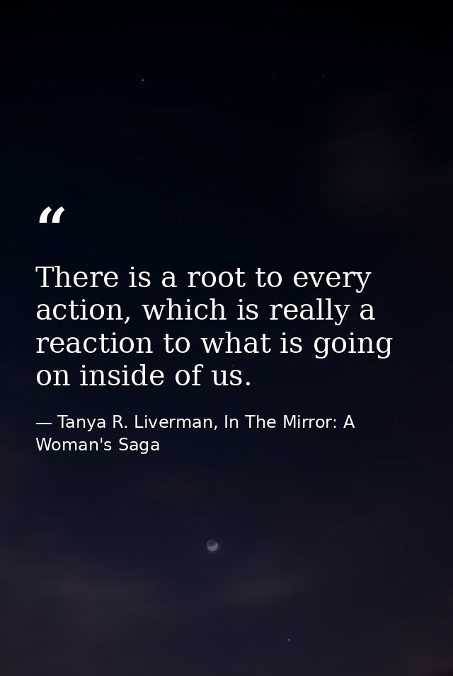 There is a root to every action, which is really a reaction to what is going on inside of us. — Tanya R. Liverman, In The Mirror: A Woman's Saga
