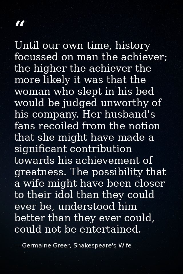 Until our own time, history focussed on man the achiever; the higher the achiever the more likely it was that the woman  — Germaine Greer, Shakespeare's Wife