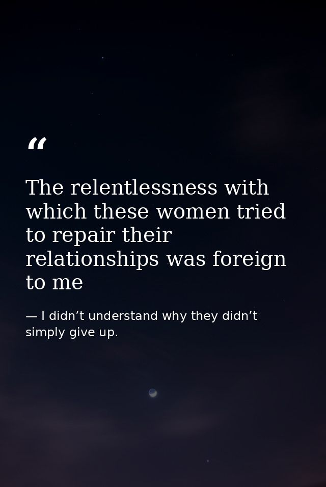 The relentlessness with which these women tried to repair their relationships was foreign to me — I didn’t understand why they didn’t simply give up.