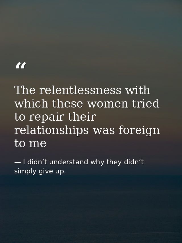 The relentlessness with which these women tried to repair their relationships was foreign to me — I didn’t understand why they didn’t simply give up.