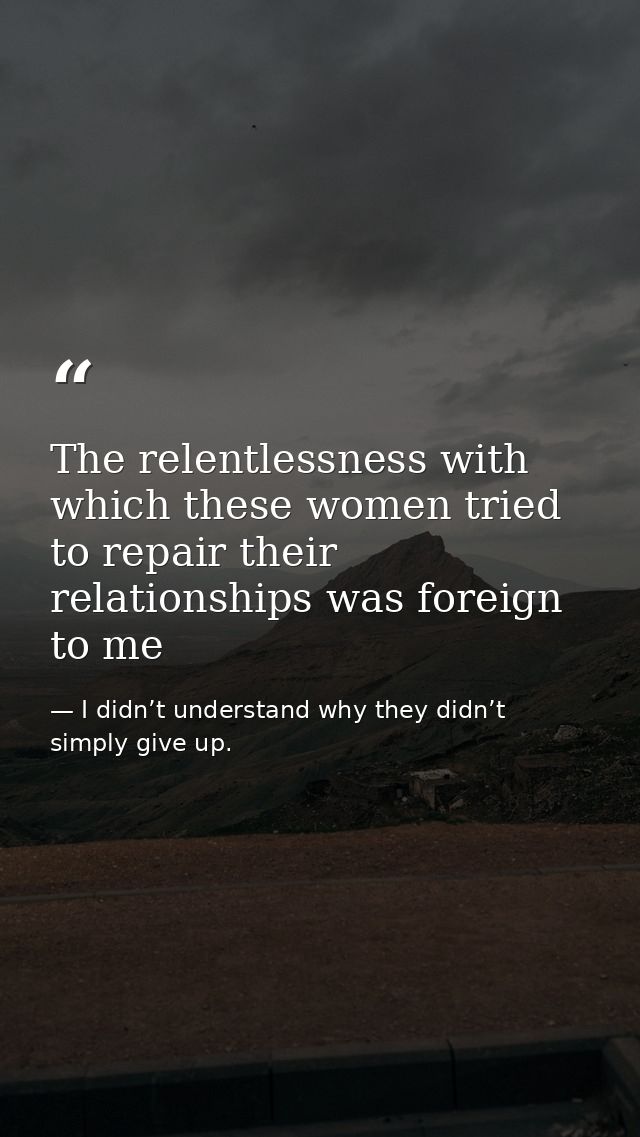 The relentlessness with which these women tried to repair their relationships was foreign to me — I didn’t understand why they didn’t simply give up.