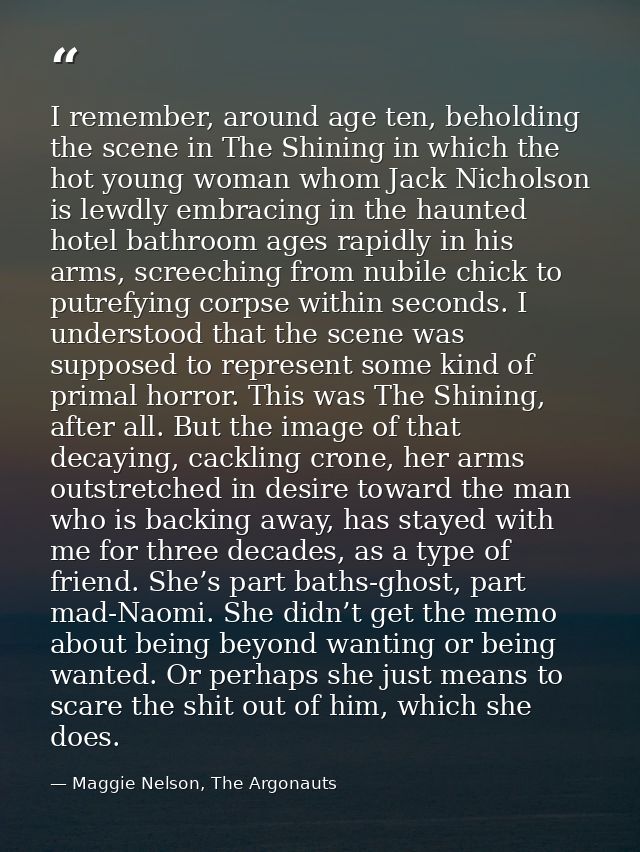 I remember, around age ten, beholding the scene in The Shining in which the hot young woman whom Jack Nicholson is lewdl — Maggie Nelson, The Argonauts