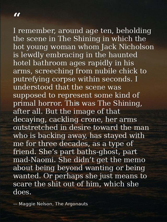 I remember, around age ten, beholding the scene in The Shining in which the hot young woman whom Jack Nicholson is lewdl — Maggie Nelson, The Argonauts