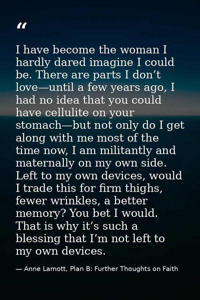 I have become the woman I hardly dared imagine I could be. There are parts I don’t love—until a few years ago, I had no  — Anne Lamott, Plan B: Further Thoughts on Faith