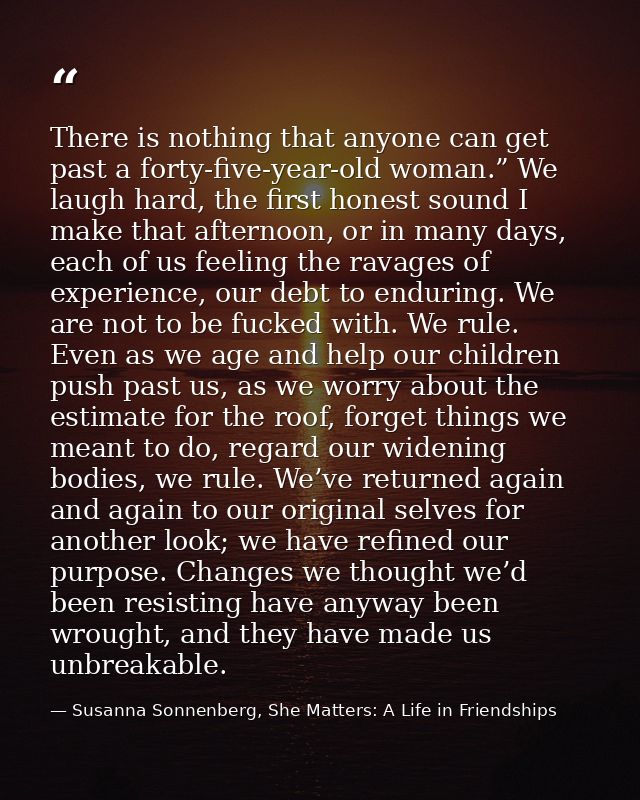 There is nothing that anyone can get past a forty-five-year-old woman.” We laugh hard, the first honest sound I make tha — Susanna Sonnenberg, She Matters: A Life in Friendships