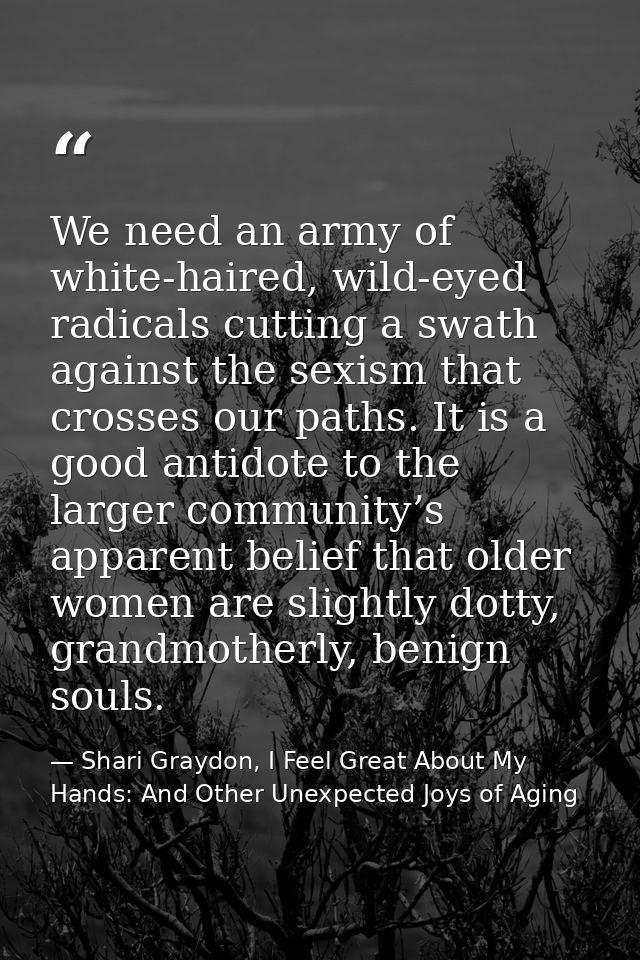 We need an army of white-haired, wild-eyed radicals cutting a swath against the sexism that crosses our paths. It is a g — Shari Graydon, I Feel Great About My Hands: And Other Unexpected Joys of Aging