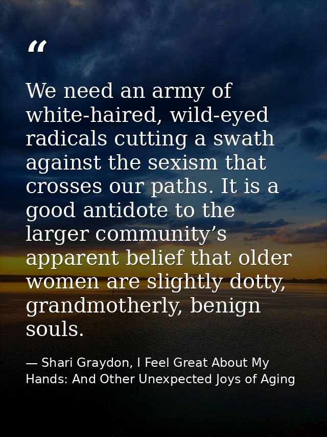 We need an army of white-haired, wild-eyed radicals cutting a swath against the sexism that crosses our paths. It is a g — Shari Graydon, I Feel Great About My Hands: And Other Unexpected Joys of Aging