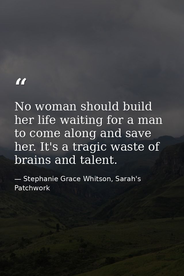 No woman should build her life waiting for a man to come along and save her. It's a tragic waste of brains and talent. — Stephanie Grace Whitson, Sarah's Patchwork