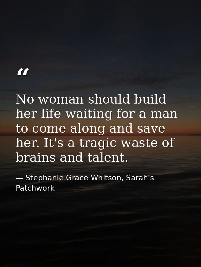 No woman should build her life waiting for a man to come along and save her. It's a tragic waste of brains and talent. — Stephanie Grace Whitson, Sarah's Patchwork