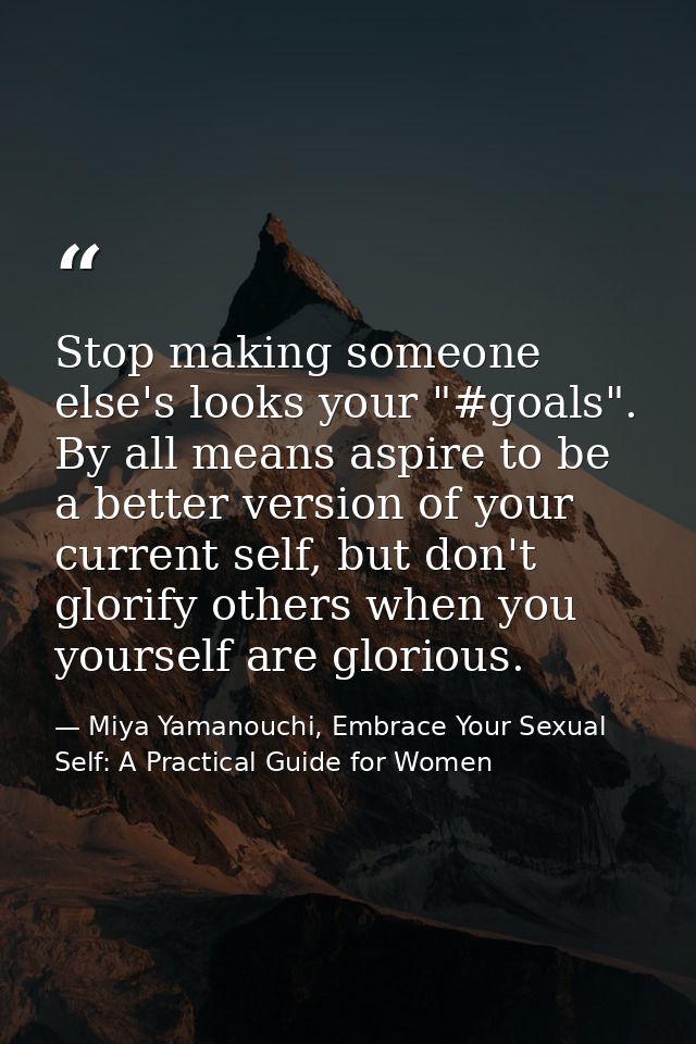 Stop making someone else's looks your "#goals". By all means aspire to be a better version of your current self, but don — Miya Yamanouchi, Embrace Your Sexual Self: A Practical Guide for Women