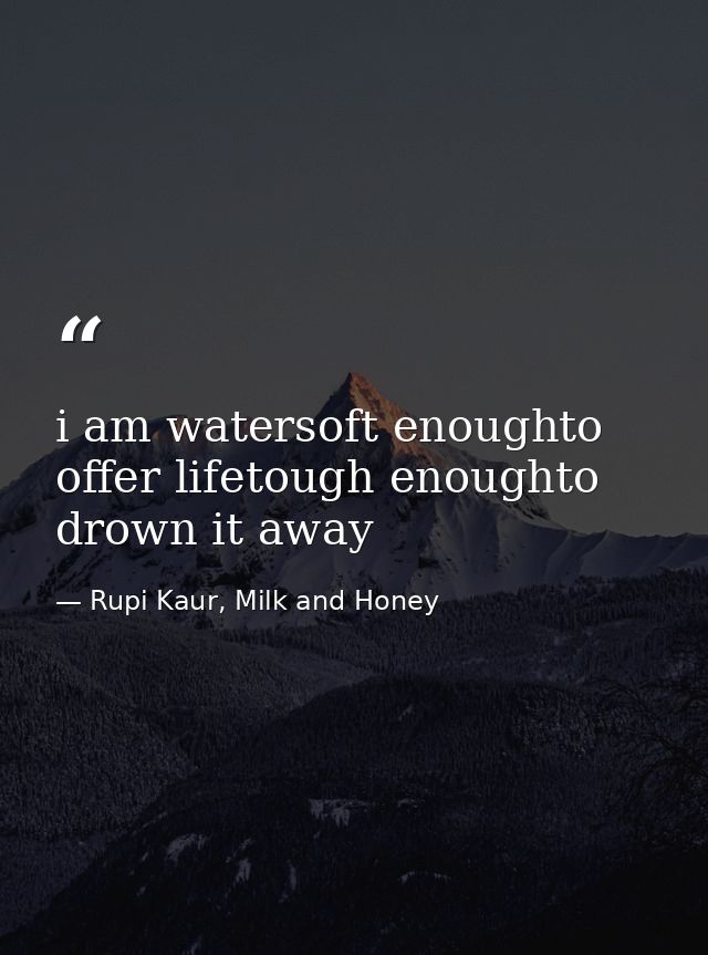 i am watersoft enoughto offer lifetough enoughto drown it away — Rupi Kaur, Milk and Honey