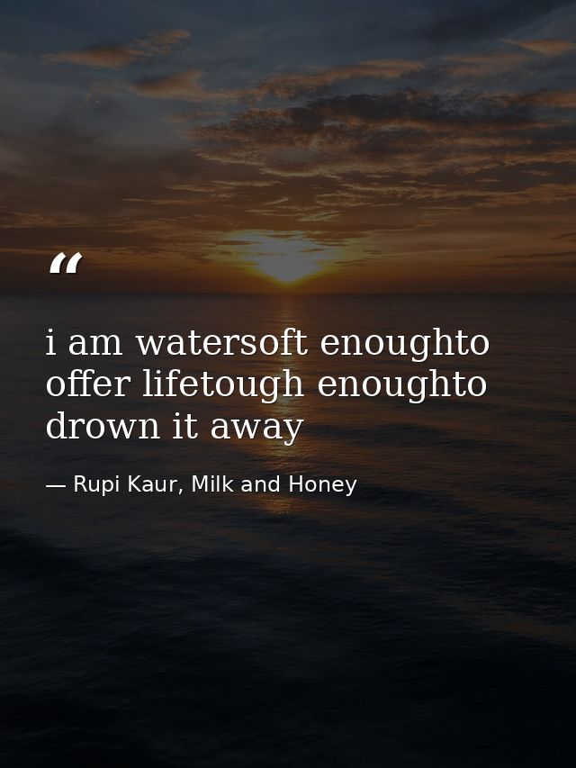 i am watersoft enoughto offer lifetough enoughto drown it away — Rupi Kaur, Milk and Honey