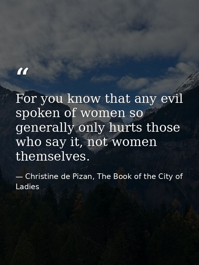For you know that any evil spoken of women so generally only hurts those who say it, not women themselves. — Christine de Pizan, The Book of the City of Ladies