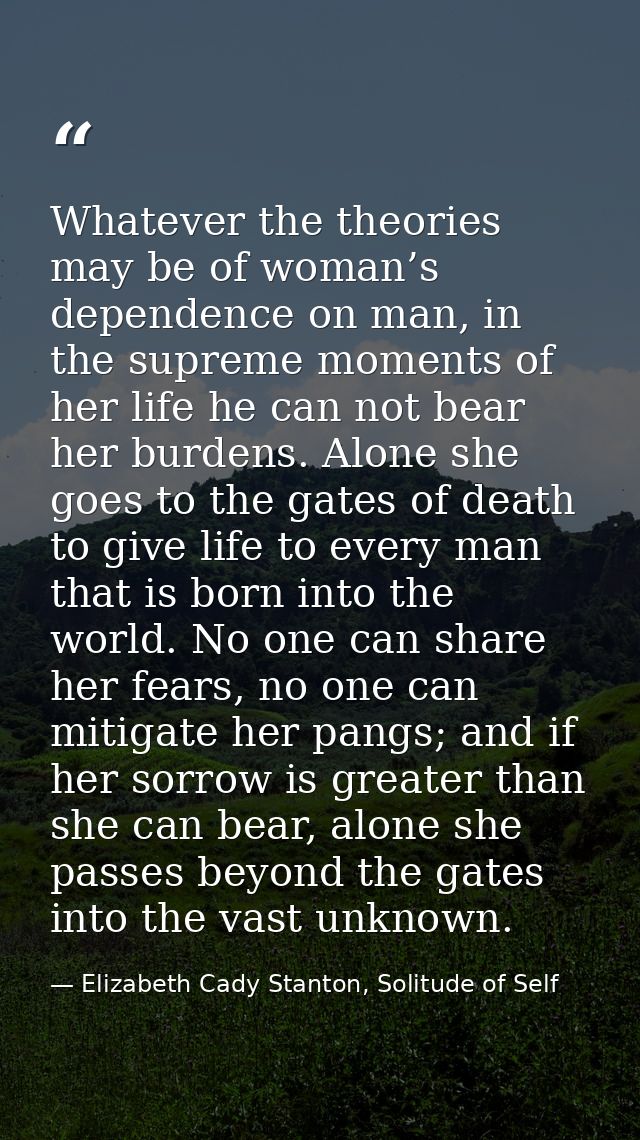 Whatever the theories may be of woman’s dependence on man, in the supreme moments of her life he can not bear her burden — Elizabeth Cady Stanton, Solitude of Self