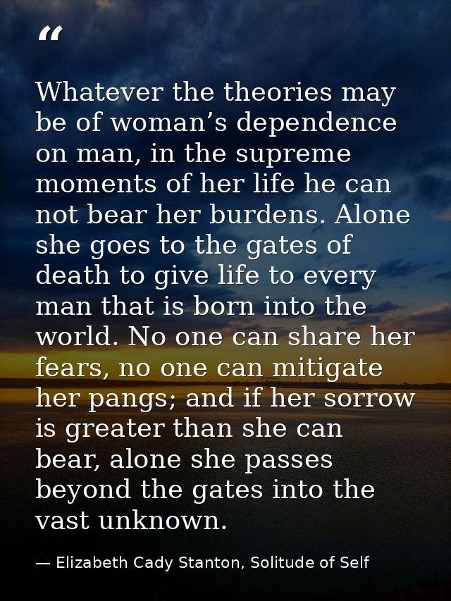 Whatever the theories may be of woman’s dependence on man, in the supreme moments of her life he can not bear her burden — Elizabeth Cady Stanton, Solitude of Self